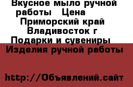 Вкусное мыло ручной работы › Цена ­ 100 - Приморский край, Владивосток г. Подарки и сувениры » Изделия ручной работы   